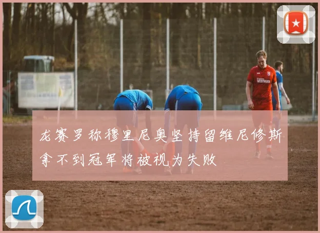 龙赛罗称穆里尼奥坚持留维尼修斯拿不到冠军将被视为失败