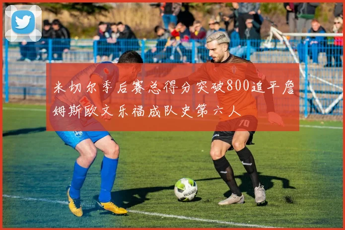 米切尔季后赛总得分突破800追平詹姆斯欧文乐福成队史第六人