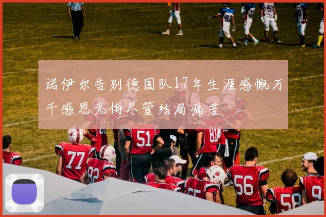 诺伊尔告别德国队17年生涯感慨万千感恩无悔尽管结局痛苦