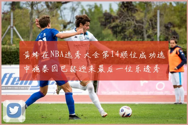 黄蜂在NBA选秀大会第14顺位成功选中施泰因巴赫迎来最后一位乐透秀
