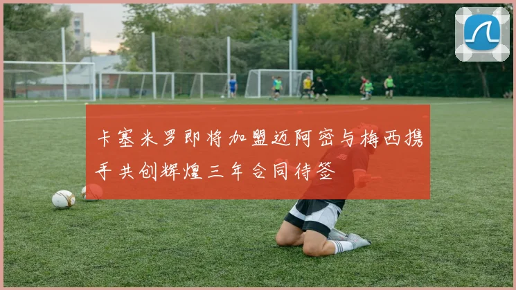 卡塞米罗即将加盟迈阿密与梅西携手共创辉煌三年合同待签