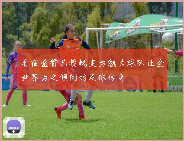 名宿盛赞巴黎蜕变为魅力球队让全世界为之倾倒的足球传奇