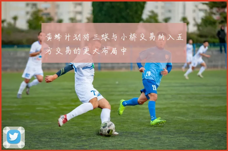 黄蜂计划将三球与小桥交易纳入五方交易的更大布局中