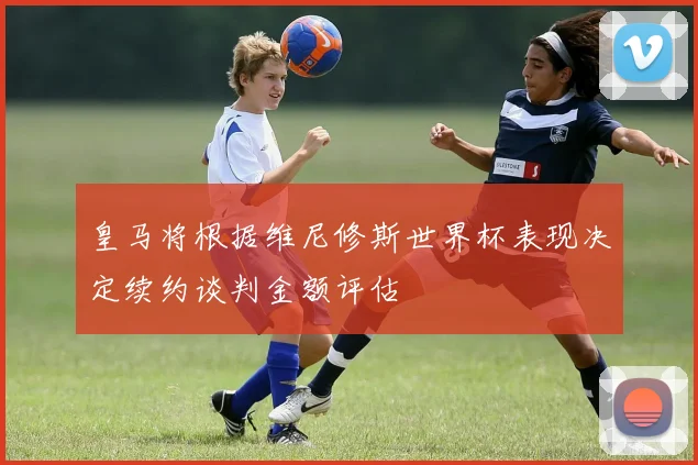 皇马将根据维尼修斯世界杯表现决定续约谈判金额评估