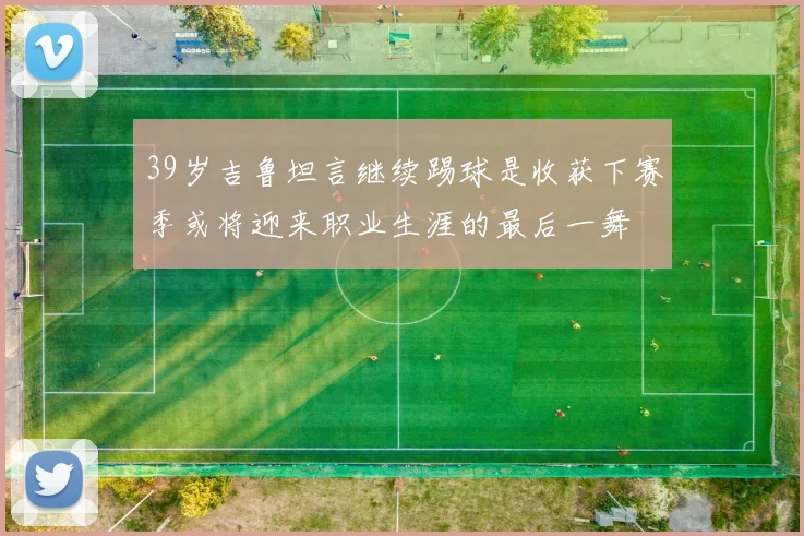 39岁吉鲁坦言继续踢球是收获下赛季或将迎来职业生涯的最后一舞