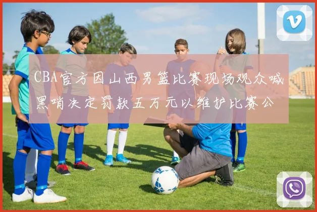 CBA官方因山西男篮比赛现场观众喊黑哨决定罚款五万元以维护比赛公正性