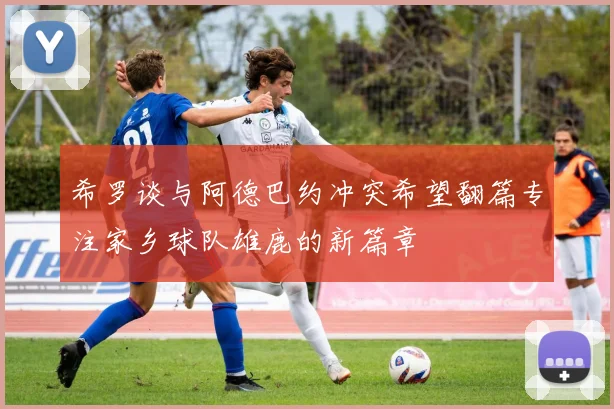 希罗谈与阿德巴约冲突希望翻篇专注家乡球队雄鹿的新篇章
