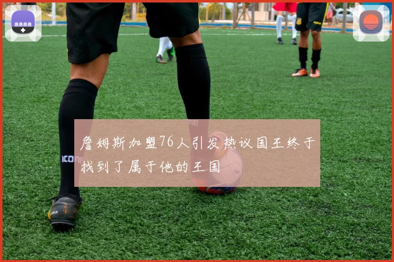 詹姆斯加盟76人引发热议国王终于找到了属于他的王国