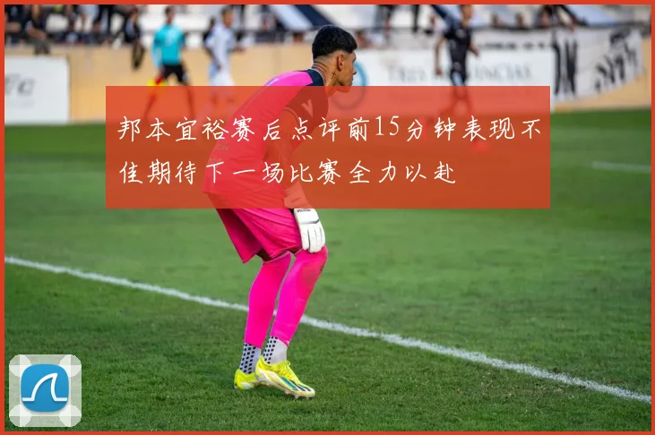 邦本宜裕赛后点评前15分钟表现不佳期待下一场比赛全力以赴
