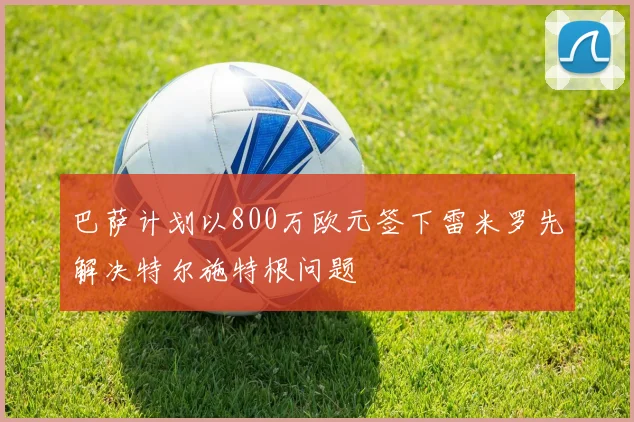 巴萨计划以800万欧元签下雷米罗先解决特尔施特根问题