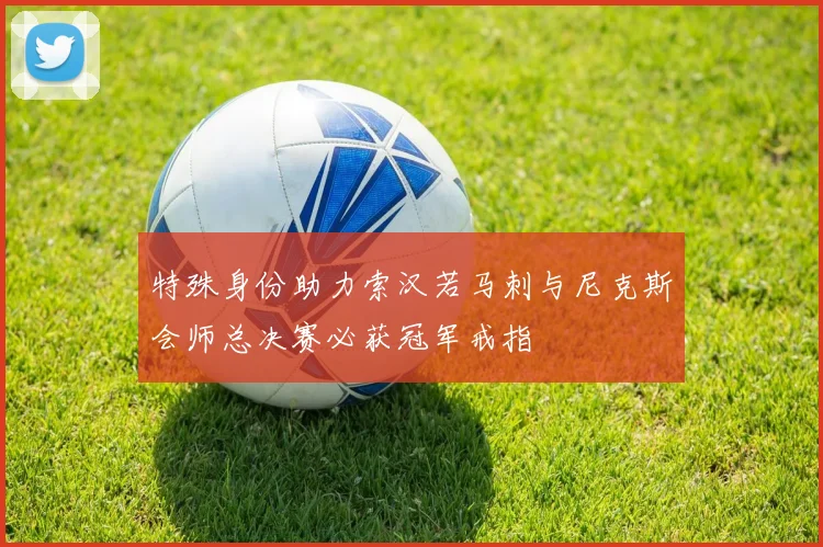 特殊身份助力索汉若马刺与尼克斯会师总决赛必获冠军戒指