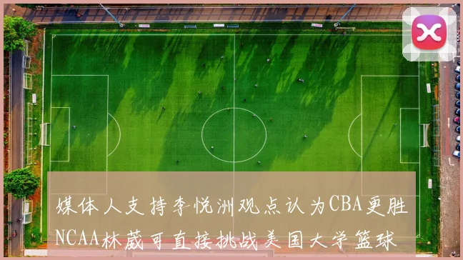 媒体人支持李悦洲观点认为CBA更胜NCAA林葳可直接挑战美国大学篮球