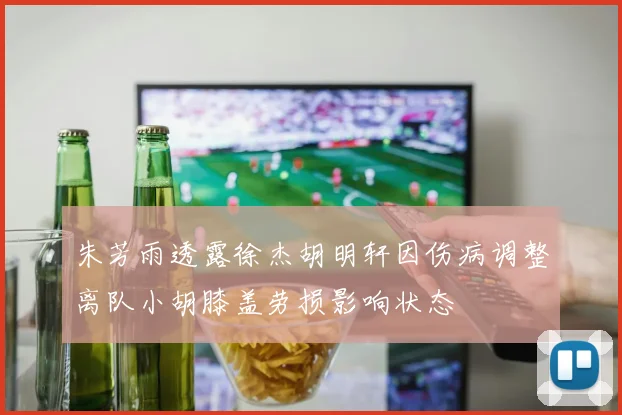 朱芳雨透露徐杰胡明轩因伤病调整离队小胡膝盖劳损影响状态