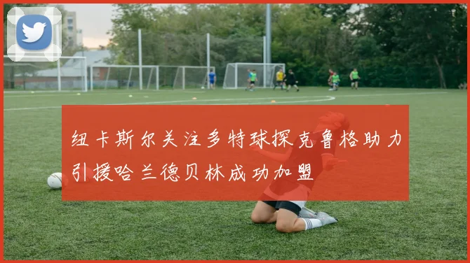 纽卡斯尔关注多特球探克鲁格助力引援哈兰德贝林成功加盟