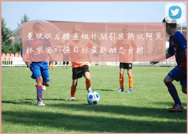 曼联双后腰重组计划引发热议阿莫林中场补强目标最新动态分析