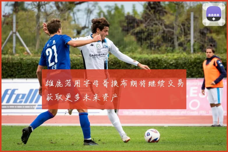 雄鹿若用字母哥换布朗将继续交易获取更多未来资产