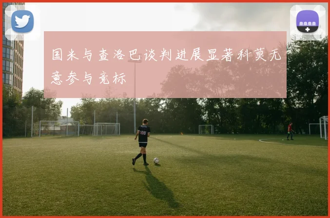 国米与查洛巴谈判进展显著科莫无意参与竞标