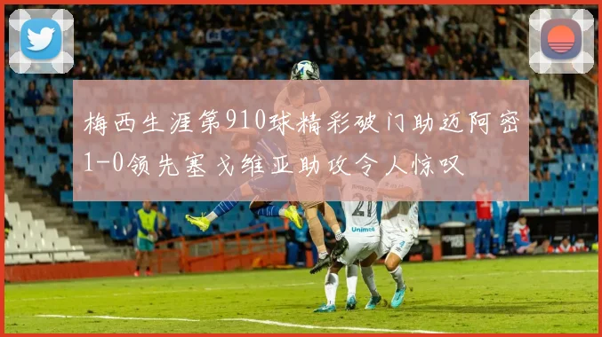 梅西生涯第910球精彩破门助迈阿密1-0领先塞戈维亚助攻令人惊叹