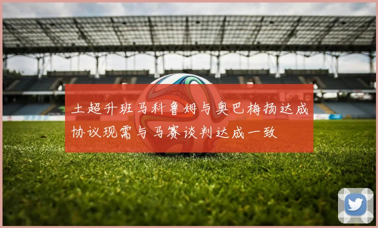 土超升班马科鲁姆与奥巴梅扬达成协议现需与马赛谈判达成一致