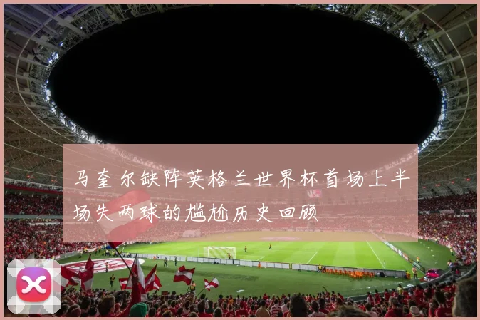 马奎尔缺阵英格兰世界杯首场上半场失两球的尴尬历史回顾