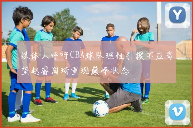 媒体人呼吁CBA球队理性引援不应寄望赵睿周琦重现巅峰状态