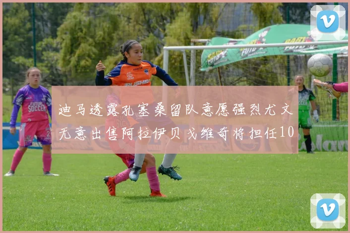 迪马透露孔塞桑留队意愿强烈尤文无意出售阿拉伊贝戈维奇将担任10号位